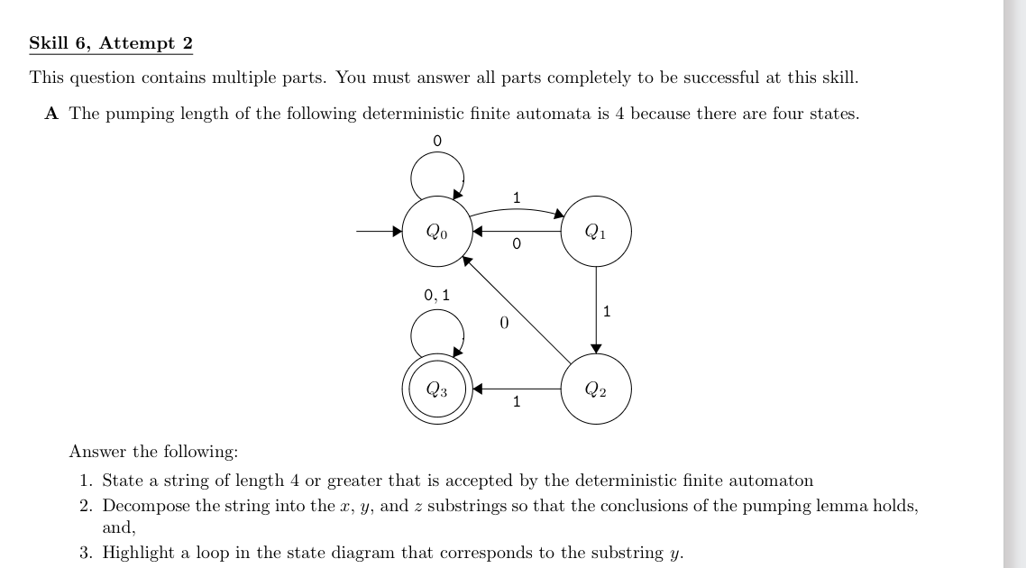 Skill 6, Attempt 2
This question contains multiple parts. You must answer all parts completely to be successful at this skill.
A The pumping length of the following deterministic finite automata is 4 because there are four states.
0
Qo
0, 1
Q3
0
0
1
Q₁
Q2
Answer the following:
1. State a string of length 4 or greater that is accepted by the deterministic finite automaton
2. Decompose the string into the x, y, and z substrings so that the conclusions of the pumping lemma holds,
and,
3. Highlight a loop in the state diagram that corresponds to the substring y.