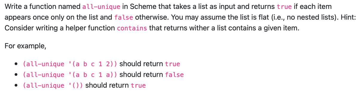 Write a function named all-unique in Scheme that takes a list as input and returns true if each item
appears once only on the list and false otherwise. You may assume the list is flat (i.e., no nested lists). Hint:
Consider writing a helper function contains that returns wither a list contains a given item.
For example,
• (all-unique '(a b c 1 2)) should return true
• (all-unique '(a b c 1 a)) should return false
• (all-unique '()) should return true
