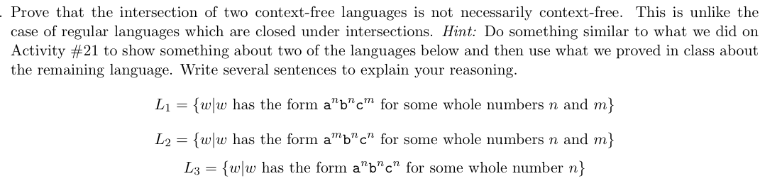 . Prove that the intersection of two context-free languages is not necessarily context-free. This is unlike the
case of regular languages which are closed under intersections. Hint: Do something similar to what we did on
Activity #21 to show something about two of the languages below and then use what we proved in class about
the remaining language. Write several sentences to explain your reasoning.
L₁ = {ww has the form a"b"c" for some whole numbers n and m}
L2 = {ww has the form amb"c" for some whole numbers n and m}
L3 = {w|w has the form a"b"c" for some whole number n}