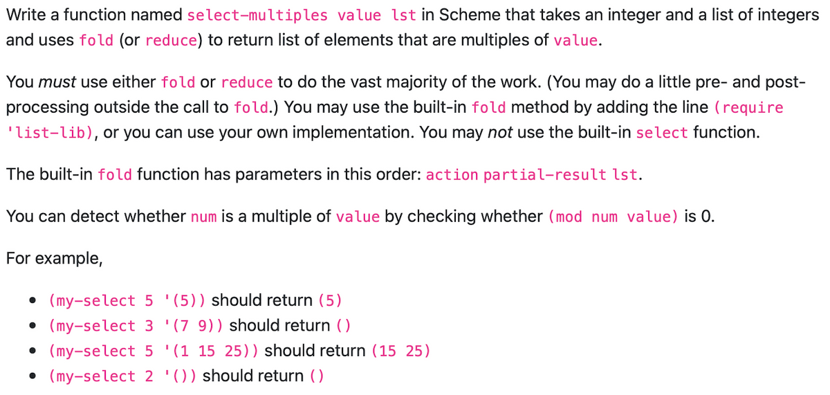 Write a function named select-multiples value 1st in Scheme that takes an integer and a list of integers
and uses fold (or reduce) to return list of elements that are multiples of value.
You must use either fold or reduce to do the vast majority of the work. (You may do a little pre- and post-
processing outside the call to fold.) You may use the built-in fold method by adding the line (require
'list-lib), or you can use your own implementation. You may not use the built-in select function.
The built-in fold function has parameters in this order: action partial-result lst.
You can detect whether num is a multiple of value by checking whether (mod num value) is 0.
For example,
(my-select 5 (5)) should return (5)
• (my-select 3 '(7 9)) should return ()
• (my-select 5
'(1 15 25)) should return (15 25)
• (my-select 2 '()) should return ()