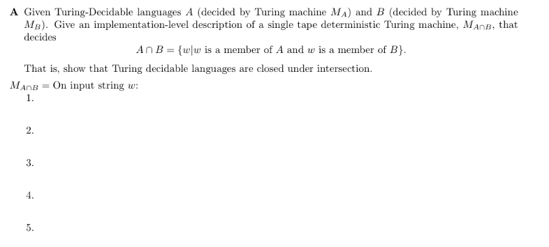 A Given Turing-Decidable languages A (decided by Turing machine MA) and B (decided by Turing machine
MB). Give an implementation-level description of a single tape deterministic Turing machine, MACB, that
decides
An B = {w|w is a member of A and w is a member of B}.
That is, show that Turing decidable languages are closed under intersection.
MADB = On input string w:
1.
2.
3.
4.
5.