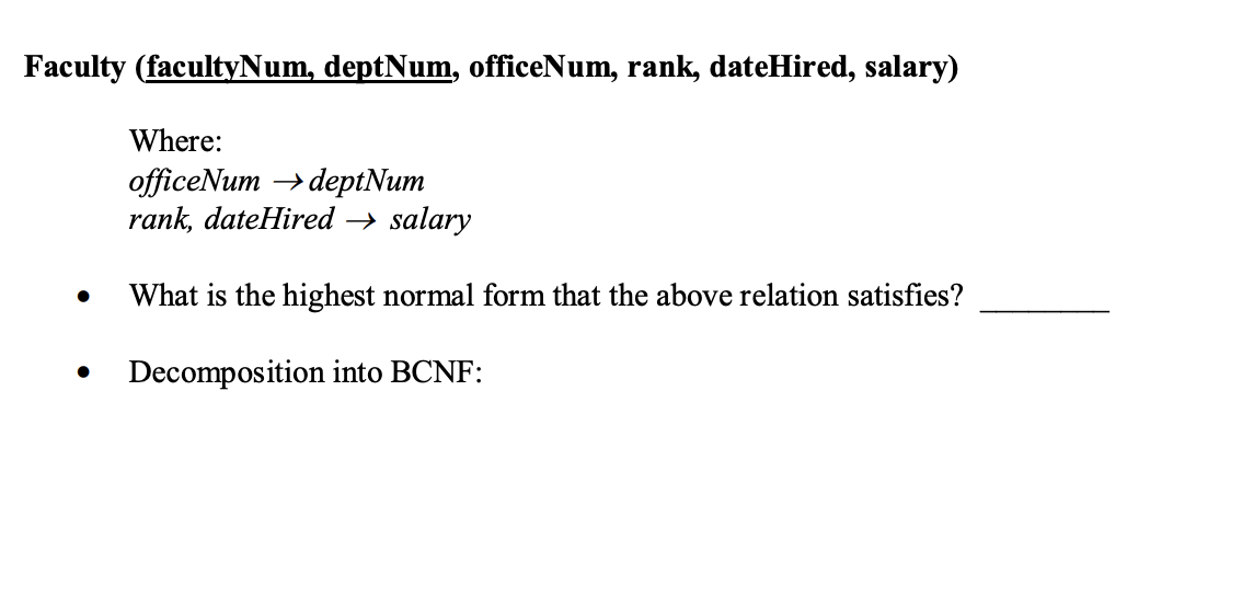 Faculty (facultyNum, deptNum, officeNum, rank, dateHired, salary)
●
Where:
officeNum deptNum
rank, dateHired → salary
What is the highest normal form that the above relation satisfies?
Decomposition into BCNF: