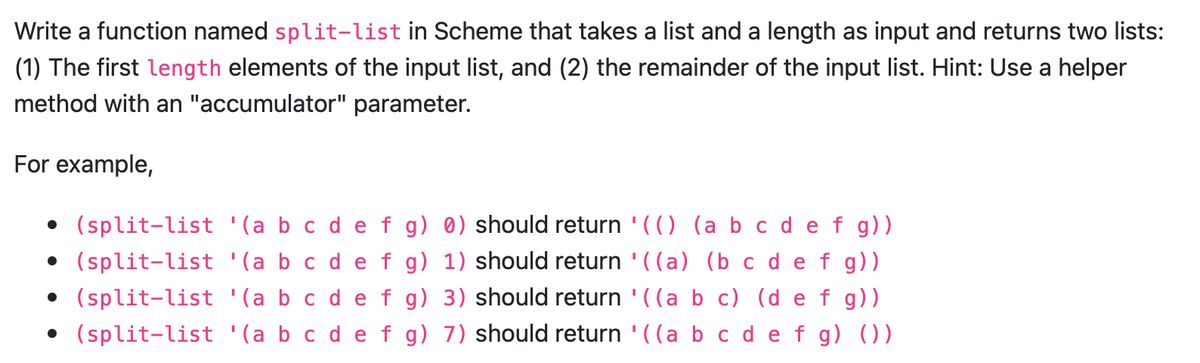 Write a function named split-list in Scheme that takes a list and a length as input and returns two lists:
(1) The first length elements of the input list, and (2) the remainder of the input list. Hint: Use a helper
method with an "accumulator" parameter.
For example,
• (split-list '(a b c d e f g) 0) should return '(() (a b c d e f g))
• (split-list '(a b c d e f g) 1) should return '((a) (b c d e f g))
• (split-list '(a b c d e f g) 3) should return '((a b c) (d e f g))
• (split-list '(a b c d e f g) 7) should return '((a b c d e f g) ())