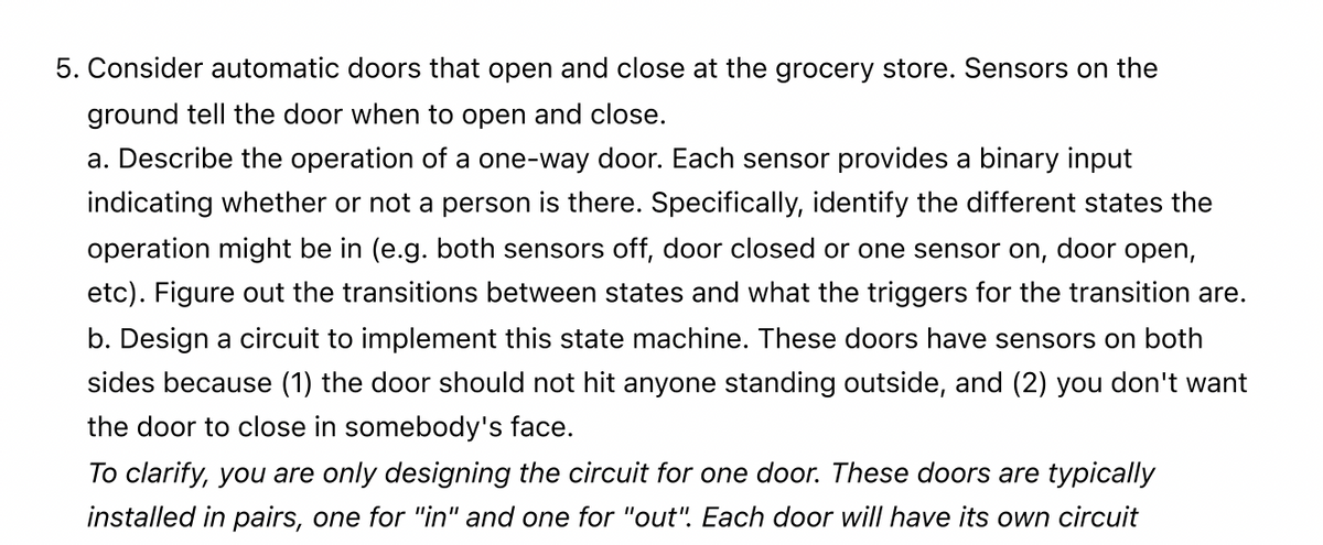 5. Consider automatic doors that open and close at the grocery store. Sensors on the
ground tell the door when to open and close.
a. Describe the operation of a one-way door. Each sensor provides a binary input
indicating whether or not a person is there. Specifically, identify the different states the
operation might be in (e.g. both sensors off, door closed or one sensor on, door open,
etc). Figure out the transitions between states and what the triggers for the transition are.
b. Design a circuit to implement this state machine. These doors have sensors on both
sides because (1) the door should not hit anyone standing outside, and (2) you don't want
the door to close in somebody's face.
To clarify, you are only designing the circuit for one door. These doors are typically
installed in pairs, one for "in" and one for "out". Each door will have its own circuit