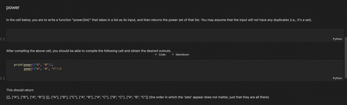 [ ]
[]
power
In the cell below, you are to write a function "power(list)" that takes in a list as its input, and then returns the power set of that list. You may assume that the input will not have any duplicates (i.e., it's a set).
After compiling the above cell, you should be able to compile the following cell and obtain the desired outputs.
print (power ( ["A", "B"]),
power ( ["A", "B", "C"]))
+ Code + Markdown
This should return
[[], ["A"], ["B"], ["A", "B"]] [[], ["A"], ["B"], ["C"], ["A", "B"], ["A", "C"], ["B", "C"], ["A", "B", "C"]] (the order in which the 'sets' appear does not matter, just that they are all there)
Python
Python