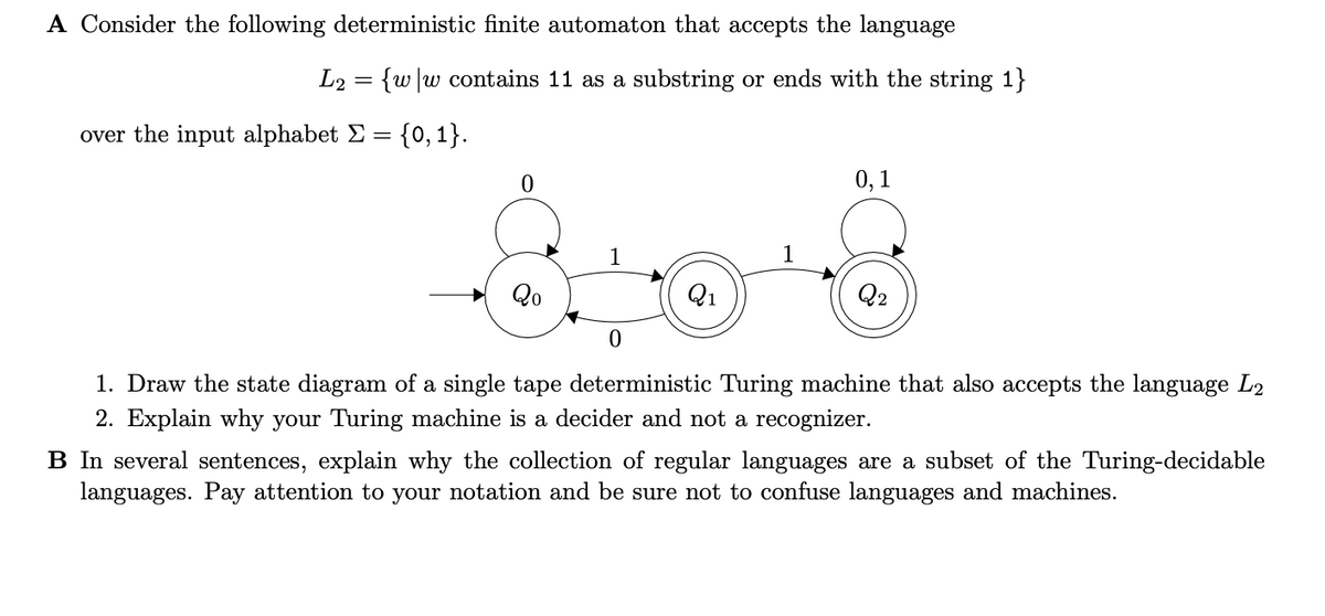 A Consider the following deterministic finite automaton that accepts the language
L2 = {w \w contains 11 as a substring or ends with the string 1}
over the input alphabet Σ = {0, 1}.
Acord
1
Q₁
0
1. Draw the state diagram of a single tape deterministic Turing machine that also accepts the language L2
2. Explain why your Turing machine is a decider and not a recognizer.
0
Qo
0,1
Q2
B In several sentences, explain why the collection of regular languages are a subset of the Turing-decidable
languages. Pay attention to your notation and be sure not to confuse languages and machines.