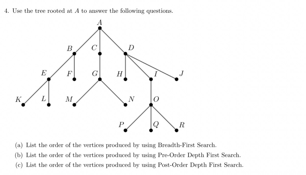 4. Use the tree rooted at A to answer the following questions.
A
K
E
L
B
M
O
H
P
D
N
Q
R
(a) List the order of the vertices produced by using Breadth-First Search.
(b) List the order of the vertices produced by using Pre-Order Depth First Search.
(c) List the order of the vertices produced by using Post-Order Depth First Search.