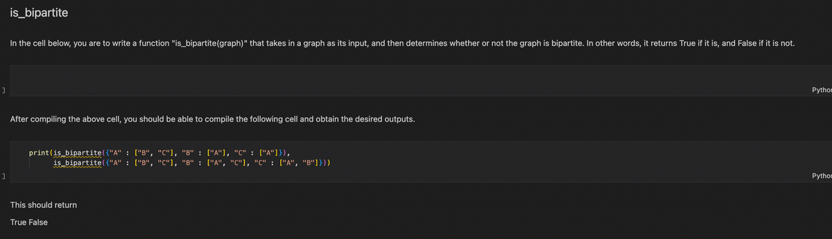 ]
]
is_bipartite
In the cell below, you are to write a function "is_bipartite (graph)" that takes in a graph as its input, and then determines whether or not the graph is bipartite. In other words, it returns True if it is, and False if it is not.
After compiling the above cell, you should be able to compile the following cell and obtain the desired outputs.
print (is_bipartite({"A" : ["B", "C"], "B" : ["A"], "C" : ["A"]}),
is_bipartite({"A" : ["B", "C"], "B" : ["A", "C"], "C" : ["A", "B"]}))
This should return
True False
Python
Python