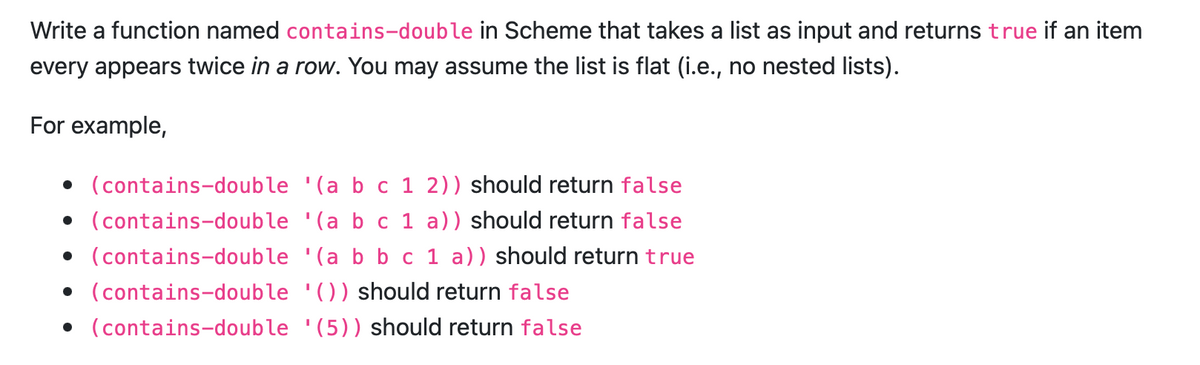 Write a function named contains-double in Scheme that takes a list as input and returns true if an item
every appears twice in a row. You may assume the list is flat (i.e., no nested lists).
For example,
• (contains-double '(a b c 1 2)) should return false
• (contains-double '(a b c 1 a)) should return false
• (contains-double
• (contains-double
• (contains-double
'(a b b c 1 a)) should return true
'()) should return false
(5)) should return false