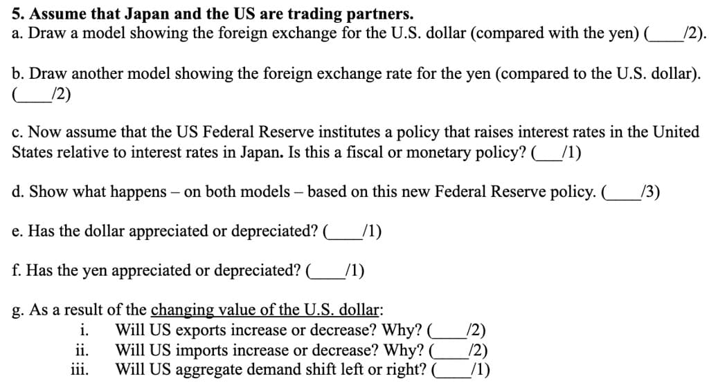 5. Assume that Japan and the US are trading partners.
a. Draw a model showing the foreign exchange for the U.S. dollar (compared with the yen) (__
/2).
b. Draw another model showing the foreign exchange rate for the yen (compared to the U.S. dollar).
/2)
c. Now assume that the US Federal Reserve institutes a policy that raises interest rates in the United
States relative to interest rates in Japan. Is this a fiscal or monetary policy? ( __/1)
d. Show what happens - on both models - based on this new Federal Reserve policy. ( /3)
e. Has the dollar appreciated or depreciated? (__
f. Has the yen appreciated or depreciated?
/1)
g. As a result of the changing value of the U.S. dollar:
i.
ii.
iii.
Will US exports increase or decrease? Why? (
Will US imports increase or decrease? Why?
Will US aggregate demand shift left or right? (
