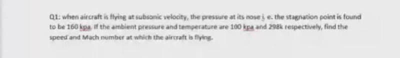 Q1: when aircraft is ffying at subsonic velocity, the pressure at its nose i e. the stagnation point is found
to be 160 kpa. if the ambient pressure and temperature are 100 kpa and 298k respectively, find the
speed and Mach number at which the aircraft is flying.-
