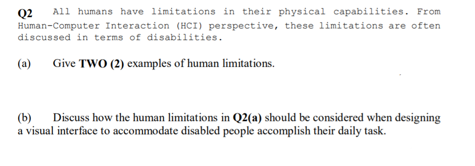 All humans have limitations in their physical capabilities. From
Q2
Human-Computer Interaction (HCI) perspective, these limitations are often
discussed in terms of disabilities.
(a)
Give TWO (2) examples of human limitations.
(b)
a visual interface to accommodate disabled people accomplish their daily task.
Discuss how the human limitations in Q2(a) should be considered when designing
