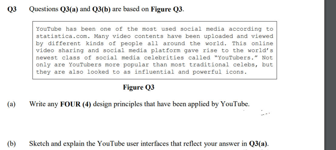 Q3
Questions Q3(a) and Q3(b) are based on Figure Q3.
YouTube has been one of the most used social media according to
statistica.com. Many video contents have been uploaded and viewed
by different kinds of people all around the world. This online
video sharing and social media platform gave rise to the world’s
newest class of social media celebrities called "YouTubers." Not
only are YouTubers more popular than most traditional celebs, but
they are also looked to as influential and powerful icons.
Figure Q3
Write any FOUR (4) design principles that have been applied by YouTube.
(b)
Sketch and explain the YouTube user interfaces that reflect your answer in Q3(a).
