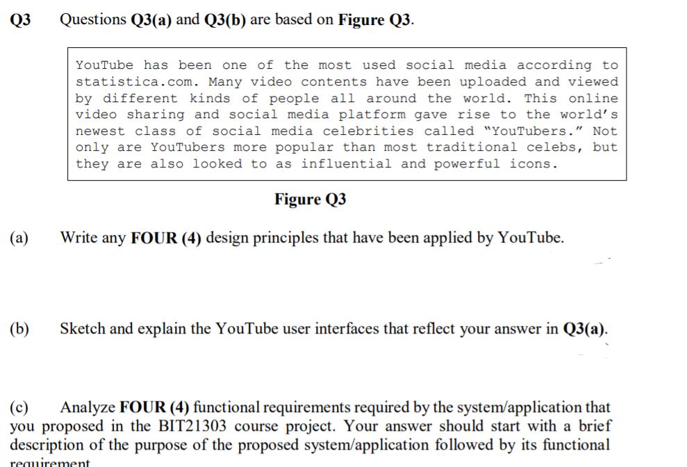 Q3
Questions Q3(a) and Q3(b) are based on Figure Q3.
YouTube has been one of the most used social media according to
statistica.com. Many video contents have been uploaded and viewed
by different kinds of people all around the world. This online
video sharing and social media platform gave rise to the world's
newest class of social media celebrities called "YouTubers." Not
only are YouTubers more popular than most traditional celebs, but
they are also looked to as influential and powerful icons.
Figure Q3
(a)
Write any FOUR (4) design principles that have been applied by YouTube.
(b)
Sketch and explain the YouTube user interfaces that reflect your answer in Q3(a).
Analyze FOUR (4) functional requirements required by the system/application that
(c)
you proposed in the BIT21303 course project. Your answer should start with a brief
description of the purpose of the proposed system/application followed by its functional
requirement

