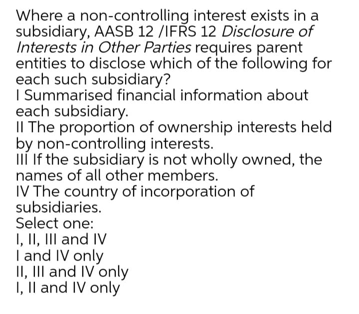 Where a non-controlling interest exists in a
subsidiary, AASB 12 /IFRS 12 Disclosure of
Interests in Other Parties requires parent
entities to disclose which of the following for
each such subsidiary?
I Summarised financial information about
each subsidiary.
II The proportion of ownership interests held
by non-controlling interests.
IIÍ If the subsidiary is not wholly owned, the
names of all other members.
IV The country of incorporation of
subsidiaries.
Select one:
I, II, III and IV
| and IV only
II, III and IV only
I, Il and IV only
