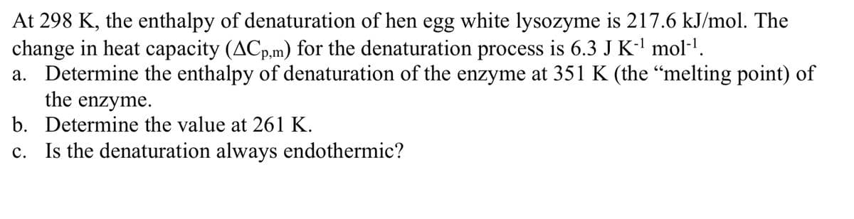 At 298 K, the enthalpy of denaturation of hen egg white lysozyme is 217.6 kJ/mol. The
change in heat capacity (ACp,m) for the denaturation process is 6.3 J K-l mol-l.
a. Determine the enthalpy of denaturation of the enzyme at 351 K (the "melting point) of
the enzyme.
b. Determine the value at 261 K.
c. Is the denaturation always endothermic?
