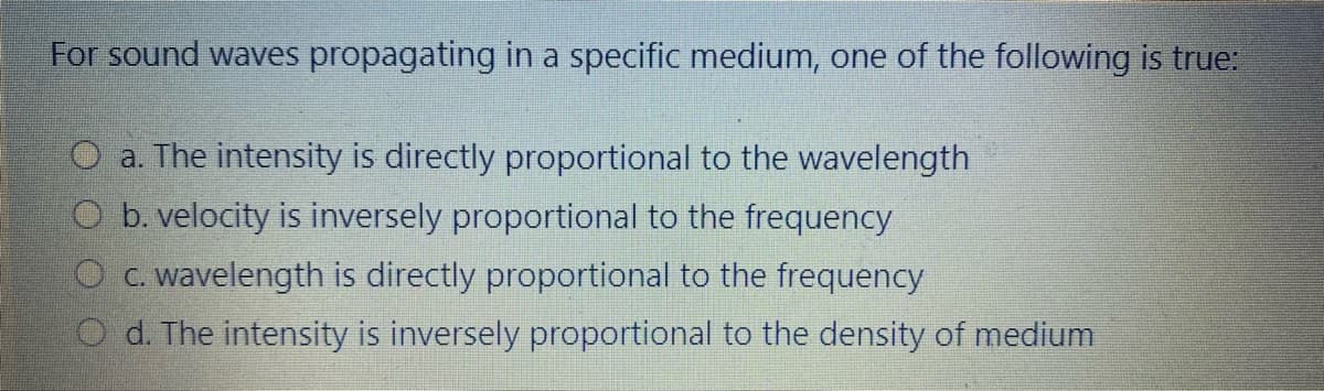 For sound waves propagating in a specific medium, one of the following is true:
O a. The intensity is directly proportional to the wavelength
O b. velocity is inversely proportional to the frequency
O c. wavelength is directly proportional to the frequency
O d. The intensity is inversely proportional to the density of medium
