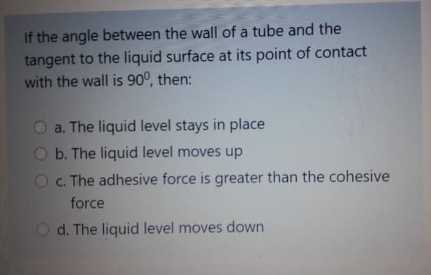If the angle between the wall of a tube and the
tangent to the liquid surface at its point of contact
with the wall is 90°, then:
O a. The liquid level stays in place
Ob. The liquid level moves up
Oc. The adhesive force is greater than the cohesive
force
O d. The liquid level moves down
