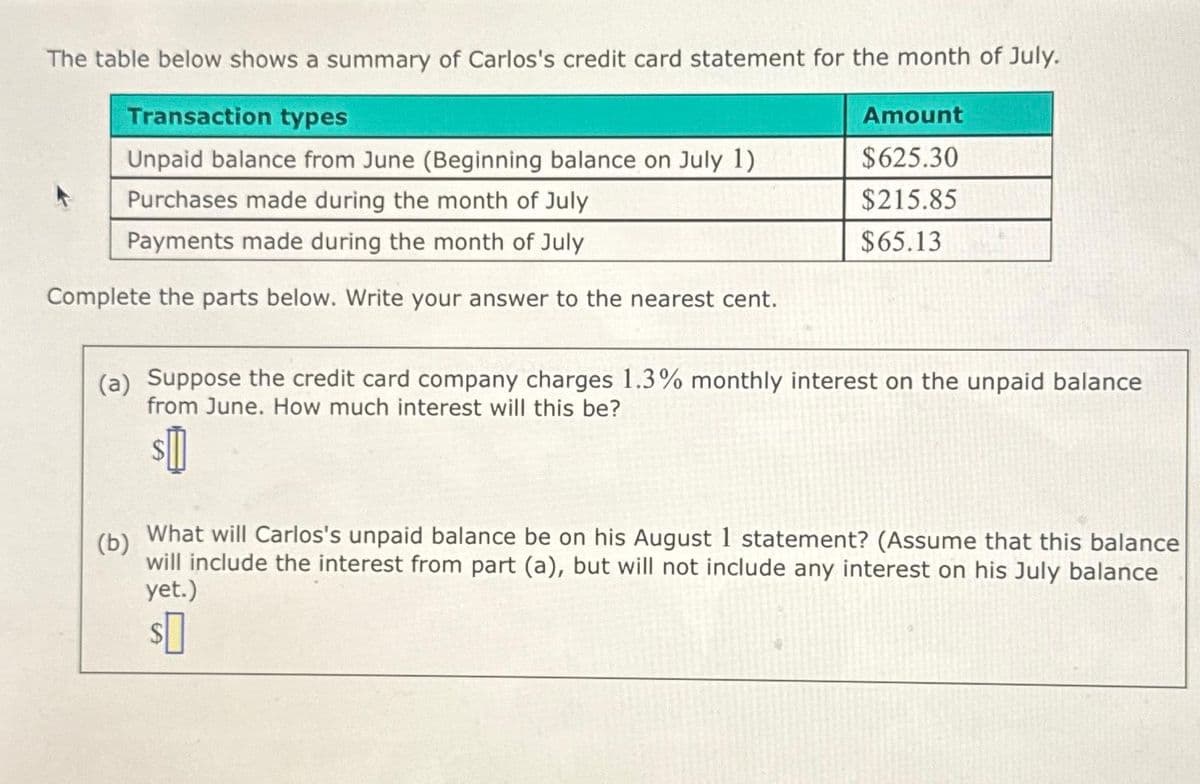 The table below shows a summary of Carlos's credit card statement for the month of July.
Transaction types
Amount
Unpaid balance from June (Beginning balance on July 1)
$625.30
Purchases made during the month of July
$215.85
Payments made during the month of July
$65.13
Complete the parts below. Write your answer to the nearest cent.
(a) Suppose the credit card company charges 1.3% monthly interest on the unpaid balance
from June. How much interest will this be?
(b)
$0
What will Carlos's unpaid balance be on his August 1 statement? (Assume that this balance
will include the interest from part (a), but will not include any interest on his July balance
yet.)
$