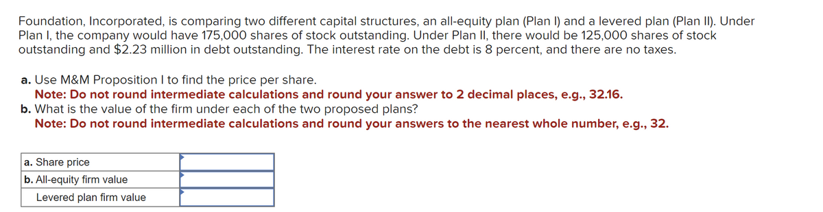Foundation, Incorporated, is comparing two different capital structures, an all-equity plan (Plan I) and a levered plan (Plan II). Under
Plan I, the company would have 175,000 shares of stock outstanding. Under Plan II, there would be 125,000 shares of stock
outstanding and $2.23 million in debt outstanding. The interest rate on the debt is 8 percent, and there are no taxes.
a. Use M&M Proposition I to find the price per share.
Note: Do not round intermediate calculations and round your answer to 2 decimal places, e.g., 32.16.
b. What is the value of the firm under each of the two proposed plans?
Note: Do not round intermediate calculations and round your answers to the nearest whole number, e.g., 32.
a. Share price
b. All-equity firm value
Levered plan firm value
