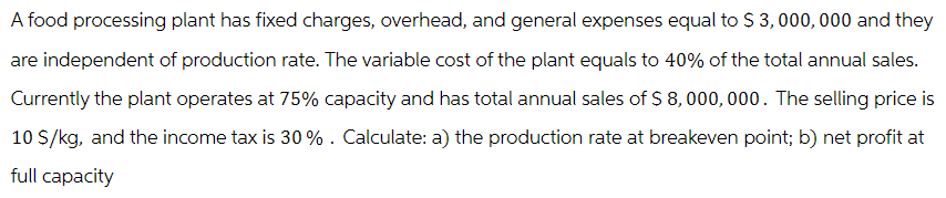 A food processing plant has fixed charges, overhead, and general expenses equal to $3,000,000 and they
are independent of production rate. The variable cost of the plant equals to 40% of the total annual sales.
Currently the plant operates at 75% capacity and has total annual sales of $8,000,000. The selling price is
10 S/kg, and the income tax is 30%. Calculate: a) the production rate at breakeven point; b) net profit at
full capacity