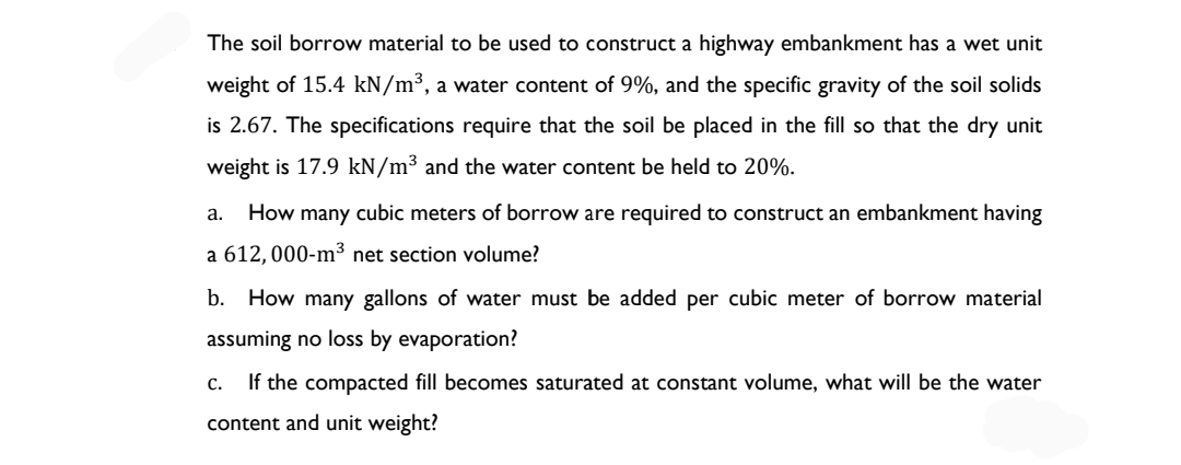 The soil borrow material to be used to construct a highway embankment has a wet unit
weight of 15.4 kN/m³, a water content of 9%, and the specific gravity of the soil solids
is 2.67. The specifications require that the soil be placed in the fill so that the dry unit
weight is 17.9 kN/m³ and the water content be held to 20%.
a. How many cubic meters of borrow are required to construct an embankment having
a 612, 000-m³ net section volume?
b. How many gallons of water must be added per cubic meter of borrow material
assuming no loss by evaporation?
C. If the compacted fill becomes saturated at constant volume, what will be the water
content and unit weight?
