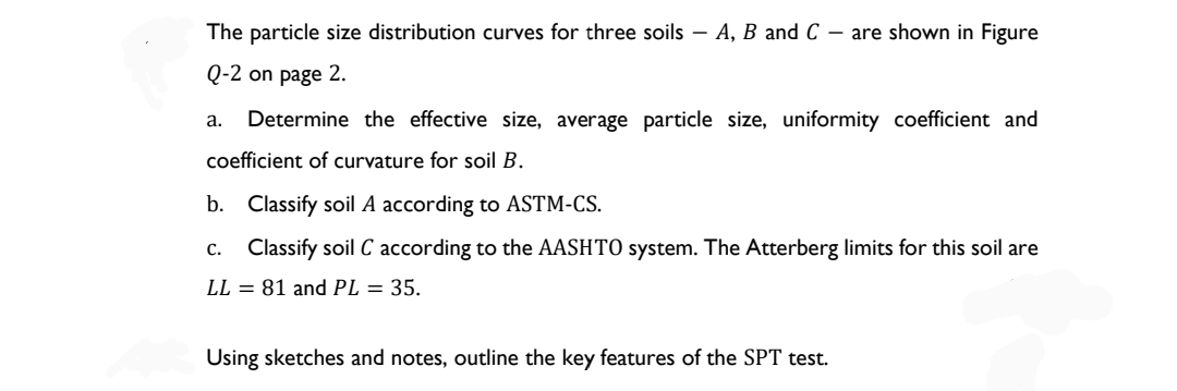 The particle size distribution curves for three soils - A, B and C - are shown in Figure
Q-2 on page 2.
a. Determine the effective size, average particle size, uniformity coefficient and
coefficient of curvature for soil B.
b. Classify soil A according to ASTM-CS.
C. Classify soil C according to the AASHTO system. The Atterberg limits for this soil are
LL = 81 and PL = 35.
Using sketches and notes, outline the key features of the SPT test.