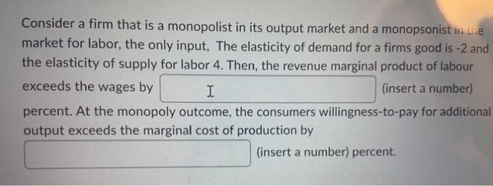 Consider a firm that is a monopolist in its output market and a monopsonist in the
market for labor, the only input, The elasticity of demand for a firms good is -2 and
the elasticity of supply for labor 4. Then, the revenue marginal product of labour
exceeds the wages by
I
(insert a number)
percent. At the monopoly outcome, the consumers willingness-to-pay for additional
output exceeds the marginal cost of production by
(insert a number) percent.
