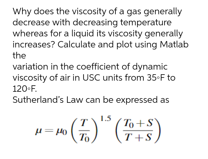 Why does the viscosity of a gas generally
decrease with decreasing temperature
whereas for a liquid its viscosity generally
increases? Calculate and plot using Matlab
the
variation in the coefficient of dynamic
viscosity of air in USC units from 35•F to
120•F.
Sutherland's Law can be expressed as
T
1.5
To+S
То
T+S
