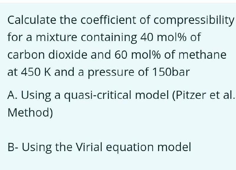 Calculate the coefficient of compressibility
for a mixture containing 40 mol% of
carbon dioxide and 60 mol% of methane
at 450 K and a pressure of 150bar
A. Using a quasi-critical model (Pitzer et al.
Method)
B- Using the Virial equation model
