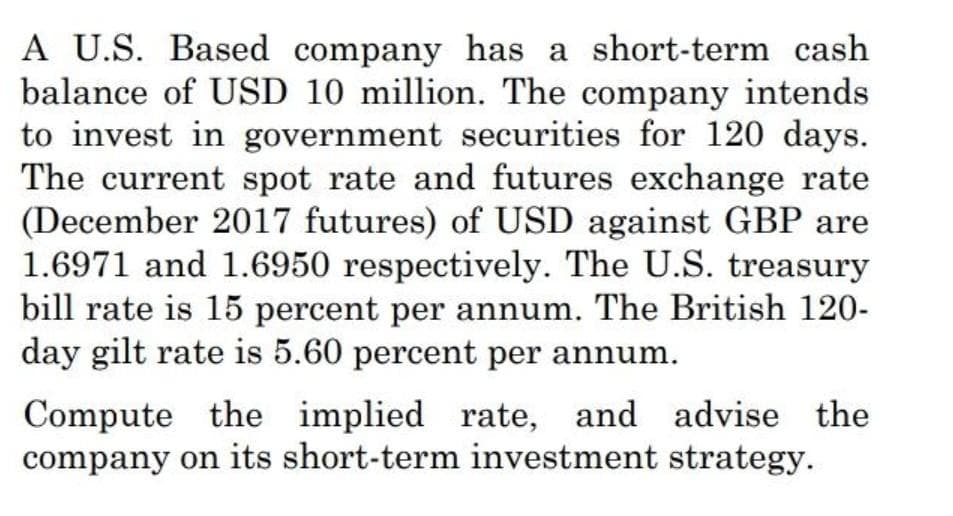 A U.S. Based company has a short-term cash
balance of USD 10 million. The company intends
to invest in government securities for 120 days.
The current spot rate and futures exchange rate
(December 2017 futures) of USD against GBP are
1.6971 and 1.6950 respectively. The U.S. treasury
bill rate is 15 percent per annum. The British 120-
day gilt rate is 5.60 percent per annum.
Compute the implied rate, and advise the
company on its short-term investment strategy.

