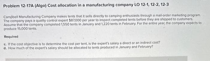 Problem 12-17A (Algo) Cost allocation in a manufacturing company LO 12-1, 12-2, 12-3
Campbell Manufacturing Company makes tents that it sells directly to camping enthusiasts through a mail-order marketing program.
The company pays a quality control expert $87,000 per year to inspect completed tents before they are shipped to customers.
Assume that the company completed 1,550 tents in January and 1,220 tents in February. For the entire year, the company expects to
produce 15,000 tents.
Required
c. If the cost objective is to determine the cost per tent, is the expert's salary a direct or an indirect cost?
d. How much of the expert's salary should be allocated to tents produced in January and February?