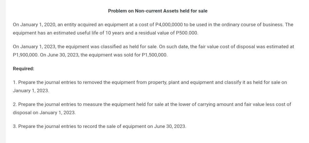 Problem on Non-current Assets held for sale
On January 1, 2020, an entity acquired an equipment at a cost of P4,000,0000 to be used in the ordinary course of business. The
equipment has an estimated useful life of 10 years and a residual value of P500.000.
On January 1, 2023, the equipment was classified as held for sale. On such date, the fair value cost of disposal was estimated at
P1,900,000. On June 30, 2023, the equipment was sold for P1,500,000.
Required:
1. Prepare the journal entries to removed the equipment from property, plant and equipment and classify it as held for sale on
January 1, 2023.
2. Prepare the journal entries to measure the equipment held for sale at the lower of carrying amount and fair value less cost of
disposal on January 1, 2023.
3. Prepare the journal entries to record the sale of equipment on June 30, 2023.
