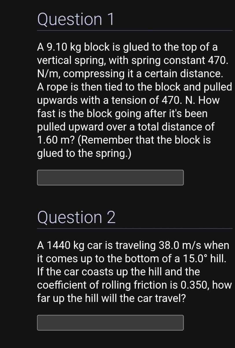 Question 1
A 9.10 kg block is glued to the top of a
vertical spring, with spring constant 470.
N/m, compressing it a certain distance.
A rope is then tied to the block and pulled
upwards with a tension of 470. N. How
fast is the block going after it's been
pulled upward over a total distance of
1.60 m? (Remember that the block is
glued to the spring.)
Question 2
A 1440 kg car is traveling 38.0 m/s when
it comes up to the bottom of a 15.0° hill.
If the car coasts up the hill and the
coefficient of rolling friction is 0.350, how
far up the hill will the car travel?