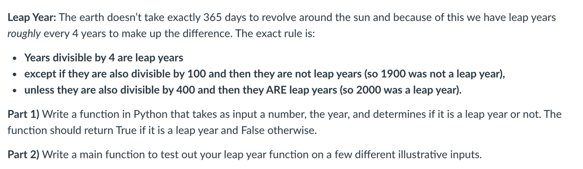 Leap Year: The earth doesn't take exactly 365 days to revolve around the sun and because of this we have leap years
roughly every 4 years to make up the difference. The exact rule is:
• Years divisible by 4 are leap years
• except if they are also divisible by 100 and then they are not leap years (so 1900 was not a leap year),
• unless they are also divisible by 400 and then they ARE leap years (so 2000 was a leap year).
Part 1) Write a function in Python that takes as input a number, the year, and determines if it is a leap year or not. The
function should return True if it is a leap year and False otherwise.
Part 2) Write a main function to test out your leap year function on a few different illustrative inputs.
