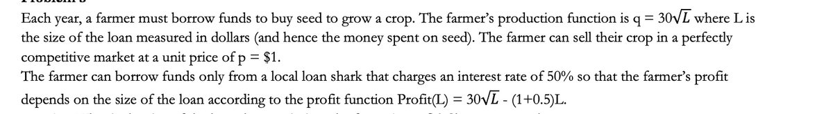 year, a farmer must borrow funds to buy seed to grow a crop. The farmer's production function is q = 30VL where L is
the size of the loan measured in dollars (and hence the money spent on seed). The farmer can sell their
Each
crop
in a perfectly
competitive market at a unit price of p = $1.
The farmer can borrow funds only from a local loan shark that charges an interest rate of 50% so that the farmer's profit
depends on the size of the loan according to the profit function Profit(L) = 30VL - (1+0.5)L.
