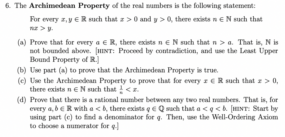 6. The Archimedean Property of the real numbers is the following statement:
For every x, y ER such that x > 0 and y> 0, there exists n EN such that
nx > y.
(a) Prove that for every a € R, there exists n ≤ N such that n > a. That is, N is
not bounded above. [HINT: Proceed by contradiction, and use the Least Upper
Bound Property of R.]
(b) Use part (a) to prove that the Archimedean Property is true.
(c) Use the Archimedean Property to prove that for every x € R such that x > 0,
there exists n EN such that < x.
n
(d) Prove that there is a rational number between any two real numbers. That is, for
every a, b R with a ≤ b, there exists q E Q such that a <q < b. [HINT: Start by
using part (c) to find a denominator for q. Then, use the Well-Ordering Axiom
to choose a numerator for q.]