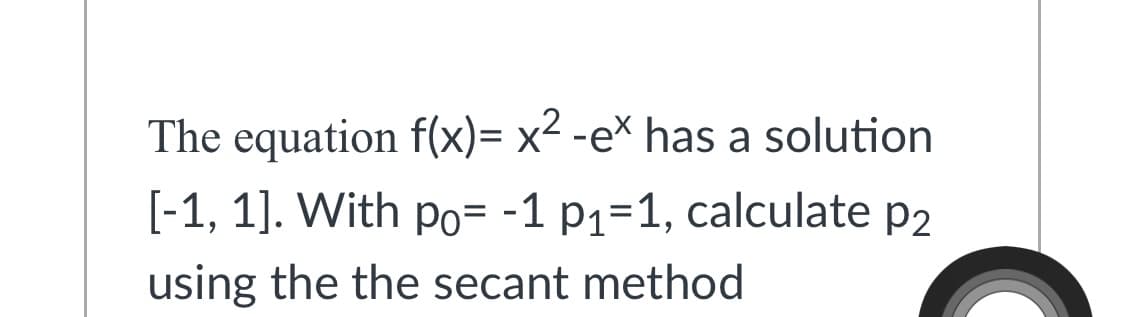 The equation f(x)= x2 -e* has a solution
[-1, 1]. With po= -1 p1=1, calculate p2
using the the secant method
