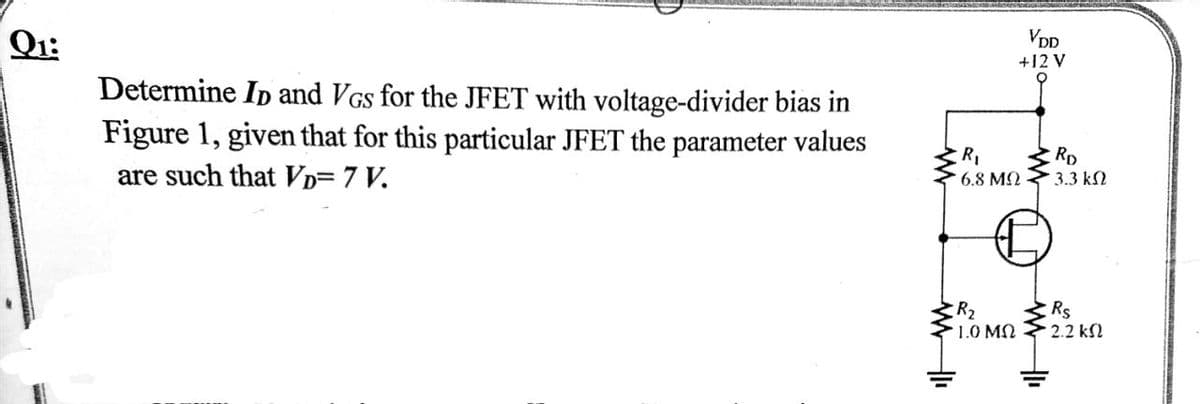 Q1:
VDD
+12 V
Determine Ip and VGs for the JFET with voltage-divider bias in
Figure 1, given that for this particular JFET the parameter values
are such that VD= 7 V.
RD
3.3 k2
6.8 M2
R2
1.0 MN
Rs
2.2 kSl
