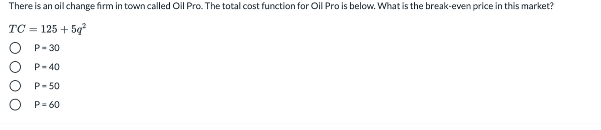 There is an oil change firm in town called Oil Pro. The total cost function for Oil Pro is below. What is the break-even price in this market?
TC = 125 + 5q?
P = 30
P = 40
P = 50
P = 60
