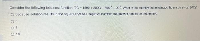 Consider the following total cost function: TC = 1500 + 300Q - 36Q2 + 203 What is the quantity that minimizes the marginal cost (MC)?
O because solution results in the square root of a negative number, the answer cannot be determined
O 6
O 5.6
