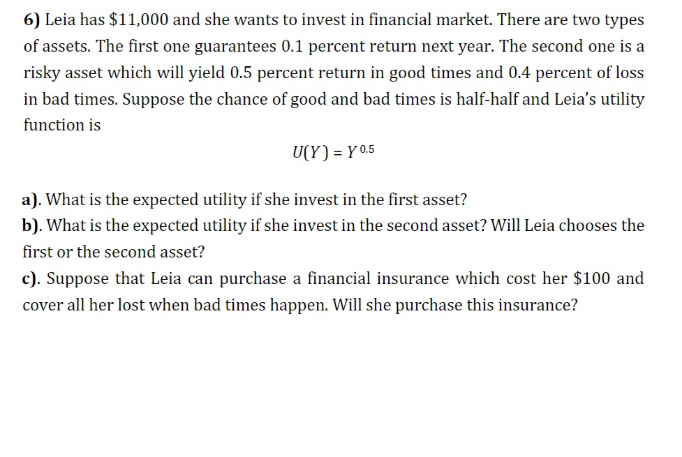 6) Leia has $11,000 and she wants to invest in financial market. There are two types
of assets. The first one guarantees 0.1 percent return next year. The second one is a
risky asset which will yield 0.5 percent return in good times and 0.4 percent of loss
in bad times. Suppose the chance of good and bad times is half-half and Leia's utility
function is
U(Y) = Y 0.5
a). What is the expected utility if she invest in the first asset?
b). What is the expected utility if she invest in the second asset? Will Leia chooses the
first or the second asset?
c). Suppose that Leia can purchase a financial insurance which cost her $100 and
cover all her lost when bad times happen. Will she purchase this insurance?
