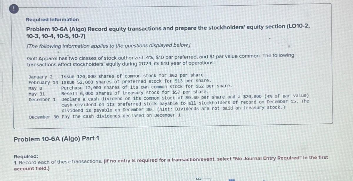 Required Information
Problem 10-6A (Algo) Record equity transactions and prepare the stockholders' equity section (LO10-2,
10-3, 10-4, 10-5, 10-7)
[The following information applies to the questions displayed below.]
Golf Apparel has two classes of stock authorized: 4%, $10 par preferred, and $1 par value common. The following
transactions affect stockholders' equity during 2024, its first year of operations:
January 2 Issue 120, 000 shares of common stock for $62 per share.
February 14 Issue 52,000 shares of preferred stock for $13 per share.
May 8
May 31
December 1
Purchase 12, 000 shares of its own common stock for $52 per share.
Resell 6,000 shares of treasury stock for $57 per share.
Declare a cash dividend on its common stock of $0.60 per share and a $20,800 (4% of par value)
cash dividend on its preferred stock payable to all stockholders of record on December 15. The
dividend is payable on December 30. (Hint: Dividends are not paid on treasury stock.)
December 30 Pay the cash dividends declared on December 1.
Problem 10-6A (Algo) Part 1
Required:
1. Record each of these transactions. (If no entry is required for a transaction/event, select "No Journal Entry Required" In the first
account field.)