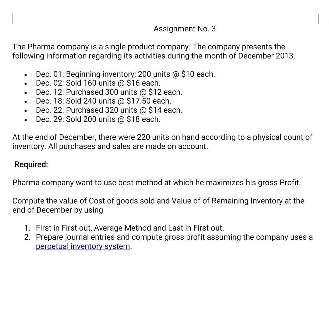 Assignment No. 3
The Pharma company is a single product company. The company presents the
following information regarding its activities during the month of December 2013.
●
●
●
●
●
●
Dec. 01: Beginning inventory; 200 units @ $10 each.
Dec. 02: Sold 160 units @ $16 each.
Dec. 12: Purchased 300 units @ $12 each.
Dec. 18: Sold 240 units @ $17.50 each.
Dec. 22: Purchased 320 units @ $14 each.
Dec. 29: Sold 200 units @ $18 each.
At the end of December, there were 220 units on hand according to a physical count of
inventory. All purchases and sales are made on account.
Required:
Pharma company want to use best method at which he maximizes his gross Profit.
Compute the value of Cost of goods sold and Value of of Remaining Inventory at the
end of December by using
1. First in First out, Average Method and Last in First out.
2. Prepare journal entries and compute gross profit assuming the company uses a
perpetual inventory system.