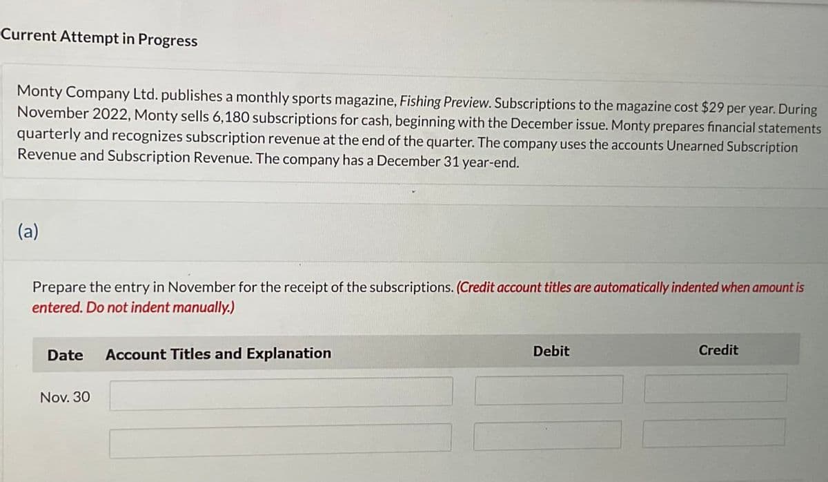 Current Attempt in Progress
Monty Company Ltd. publishes a monthly sports magazine, Fishing Preview. Subscriptions to the magazine cost $29 per year. During
November 2022, Monty sells 6,180 subscriptions for cash, beginning with the December issue. Monty prepares financial statements
quarterly and recognizes subscription revenue at the end of the quarter. The company uses the accounts Unearned Subscription
Revenue and Subscription Revenue. The company has a December 31 year-end.
(a)
Prepare the entry in November for the receipt of the subscriptions. (Credit account titles are automatically indented when amount is
entered. Do not indent manually.)
Date Account Titles and Explanation
Nov. 30
Debit
Credit