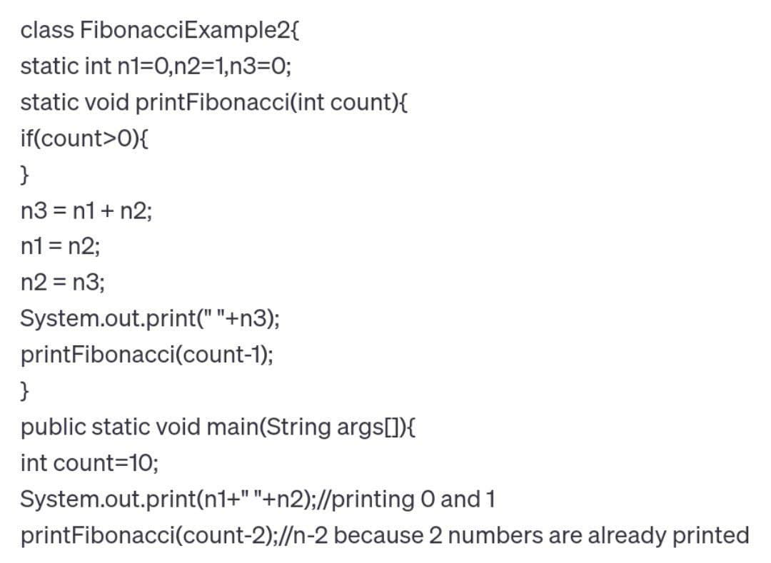 class FibonacciExample2{
static int n1=0,n2=1,n3=0;
static void printFibonacci(int count){
if(count>0){
}
n3 = n1 + n2;
n1 = n2;
n2 = n3;
System.out.print(" "+n3);
printFibonacci(count-1);
}
public static void main(String args[]){
int count=10;
System.out.print(n1+""+n2);//printing 0 and 1
printFibonacci(count-2);//n-2 because 2 numbers are already printed
