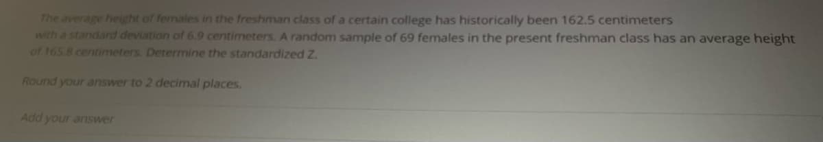 The average height of females in the freshman class of a certain college has historically been 162.5 centimeters
with a standard deviation of 6.9 centimeters. A random sample of 69 females in the present freshman class has an average height
of 165.8 centimeters. Determine the standardized Z.
Round your answer to 2 decimal places.
Add your answer