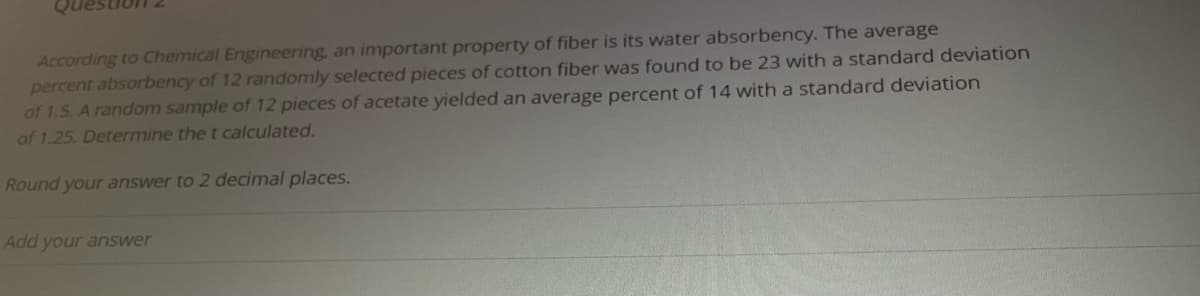 According to Chemical Engineering, an important property of fiber is its water absorbency. The average
percent absorbency of 12 randomly selected pieces of cotton fiber was found to be 23 with a standard deviation
of 1.5. A random sample of 12 pieces of acetate yielded an average percent of 14 with a standard deviation
of 1.25. Determine the t calculated.
Round your answer to 2 decimal places.
Add your answer