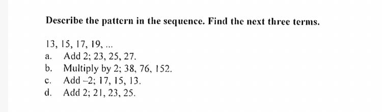 Describe the pattern in the sequence. Find the next three terms.
13, 15, 17, 19, ..
Add 2; 23, 25, 27.
b. Multiply by 2; 38, 76, 152.
Add -2; 17, 15, 13.
d. Add 2; 21, 23, 25.
а.
C.

