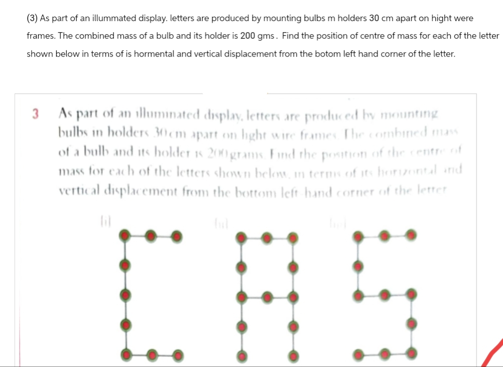(3) As part of an illummated display. letters are produced by mounting bulbs m holders 30 cm apart on hight were
frames. The combined mass of a bulb and its holder is 200 gms. Find the position of centre of mass for each of the letter
shown below in terms of is hormental and vertical displacement from the botom left hand corner of the letter.
3
As part of an illuminated display, letters are produced by mounting
bulbs in holders 30cm apart on light wire frames. The combined mass
of a bulb and its holder is 200 grams. Find the position of the centre of
mass for each of the letters shown below, in terms of its horizontal and
vertical displacement from the bottom left-hand corner of the letter
(i)
ful